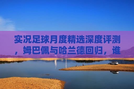 实况足球月度精选深度评测,姆巴佩与哈兰德回归,谁才是真正的版本答案?