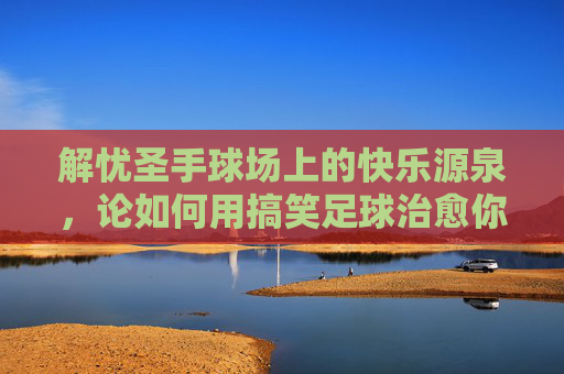 解忧圣手球场上的快乐源泉，论如何用搞笑足球治愈你的深夜emo