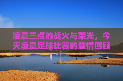 凌晨三点的战火与荣光,今天凌晨足球比赛的激情回顾