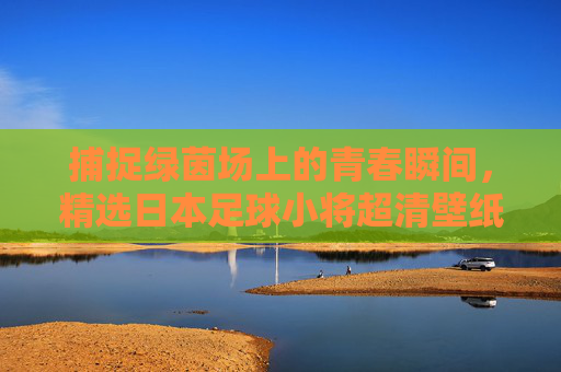 捕捉绿茵场上的青春瞬间，精选日本足球小将超清壁纸赏析