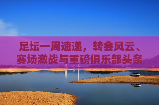 足坛一周速递，转会风云、赛场激战与重磅俱乐部头条新闻全汇总
