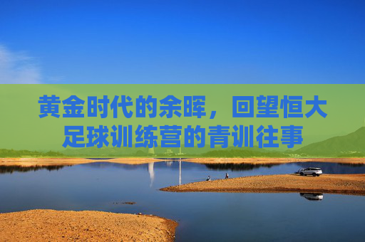 黄金时代的余晖，回望恒大足球训练营的青训往事