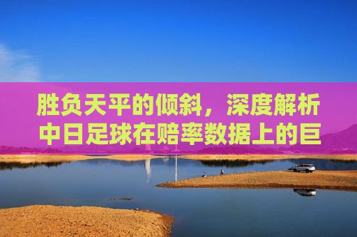 胜负天平的倾斜，深度解析中日足球在赔率数据上的巨大鸿沟