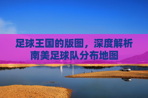 足球王国的版图，深度解析南美足球队分布地图