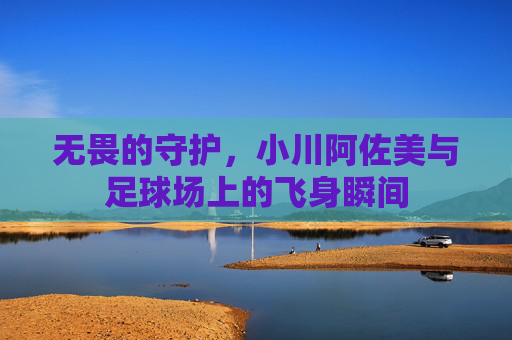 无畏的守护，小川阿佐美与足球场上的飞身瞬间