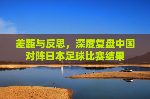 差距与反思，深度复盘中国对阵日本足球比赛结果