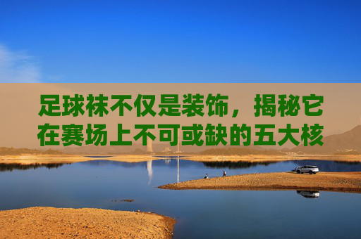 足球袜不仅是装饰，揭秘它在赛场上不可或缺的五大核心作用