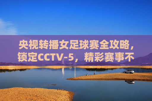 央视转播女足球赛全攻略，锁定CCTV-5，精彩赛事不容错过！