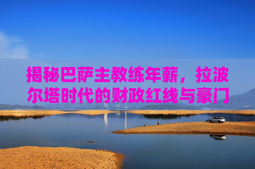 揭秘巴萨主教练年薪，拉波尔塔时代的财政红线与豪门尊严