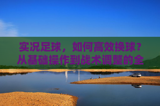 实况足球，如何高效换球？从基础操作到战术调整的全方位指南