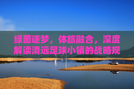 绿茵逐梦，体旅融合，深度解读清远足球小镇的战略规划蓝图