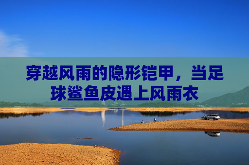 穿越风雨的隐形铠甲，当足球鲨鱼皮遇上风雨衣