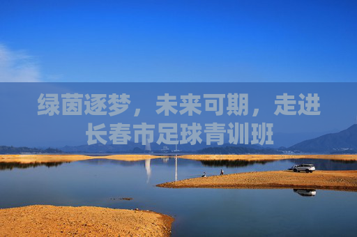 绿茵逐梦，未来可期，走进长春市足球青训班