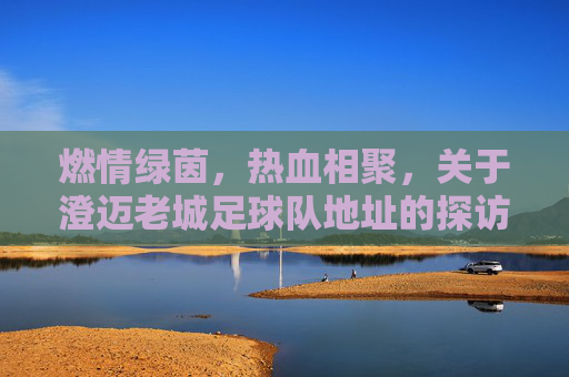 燃情绿茵，热血相聚，关于澄迈老城足球队地址的探访与集结