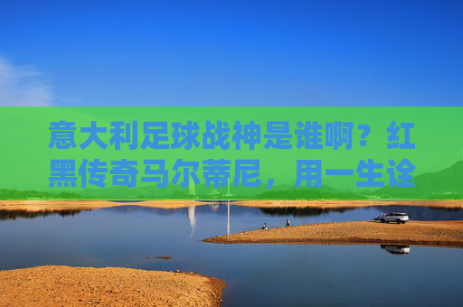 意大利足球战神是谁啊？红黑传奇马尔蒂尼，用一生诠释何为铁血后卫