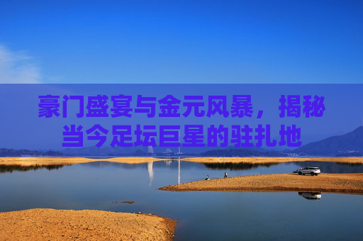 豪门盛宴与金元风暴，揭秘当今足坛巨星的驻扎地