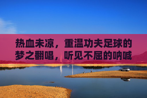 热血未凉，重温功夫足球的梦之翻唱，听见不屈的呐喊
