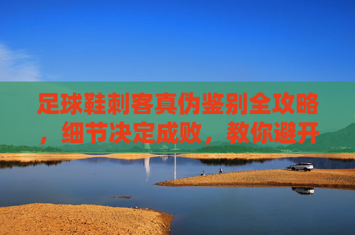 足球鞋刺客真伪鉴别全攻略，细节决定成败，教你避开假货陷阱