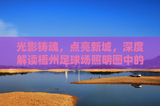光影铸魂，点亮新城，深度解读梧州足球场照明图中的体育美学