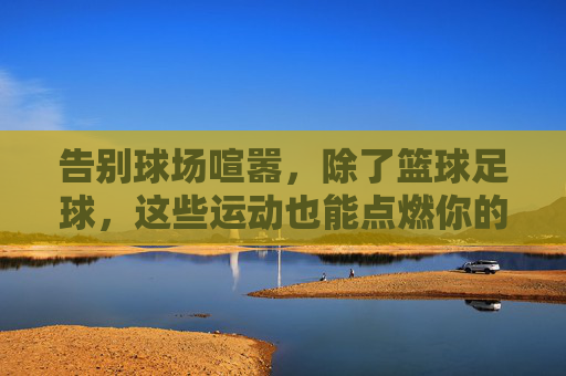 告别球场喧嚣，除了篮球足球，这些运动也能点燃你的热血