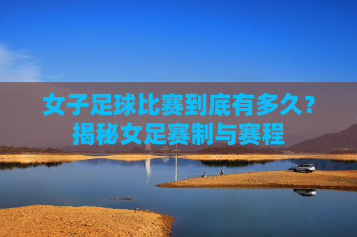 女子足球比赛到底有多久？揭秘女足赛制与赛程