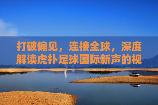 打破偏见,连接全球,深度解读虎扑足球国际新声的视角与价值