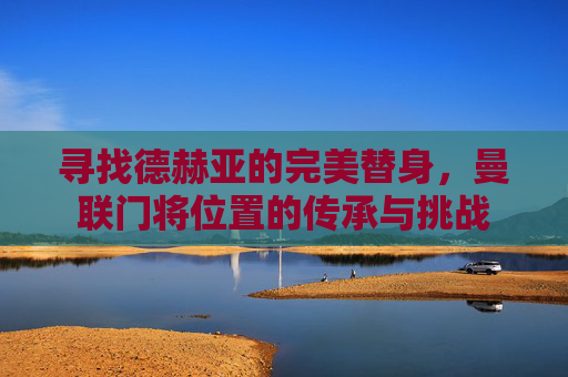 寻找德赫亚的完美替身，曼联门将位置的传承与挑战