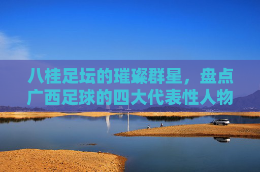 八桂足坛的璀璨群星,盘点广西足球的四大代表性人物