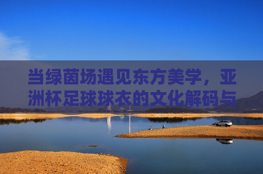 当绿茵场遇见东方美学，亚洲杯足球球衣的文化解码与设计演变
