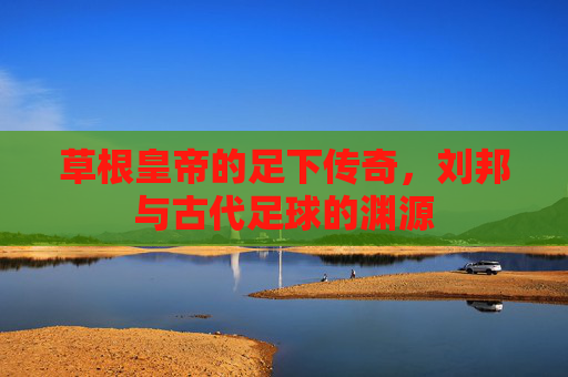 草根皇帝的足下传奇，刘邦与古代足球的渊源