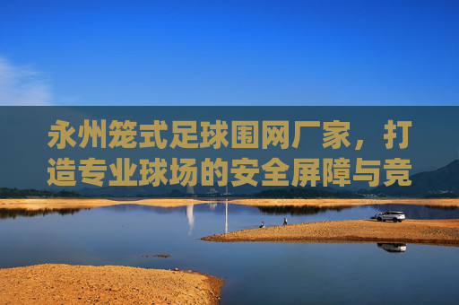 永州笼式足球围网厂家，打造专业球场的安全屏障与竞技乐园