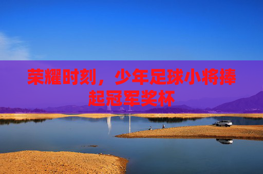荣耀时刻,少年足球小将捧起冠军奖杯