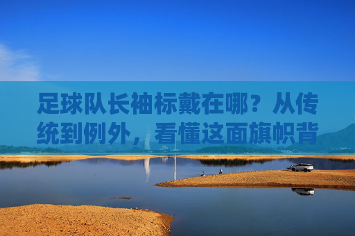足球队长袖标戴在哪?从传统到例外,看懂这面旗帜背后的含义