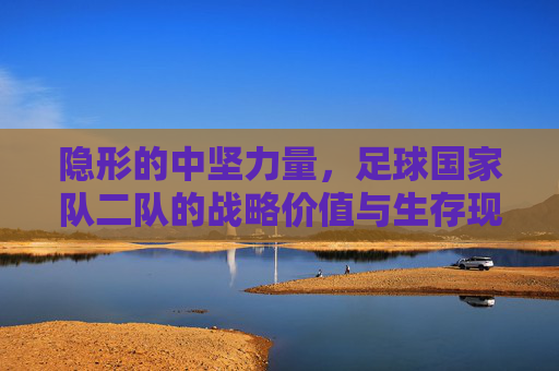 隐形的中坚力量,足球国家队二队的战略价值与生存现状