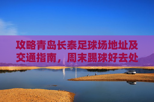 攻略青岛长泰足球场地址及交通指南，周末踢球好去处！