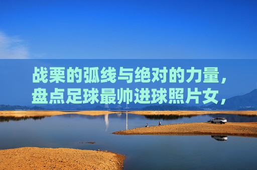 战栗的弧线与绝对的力量，盘点足球最帅进球照片女，每一张都是壁纸