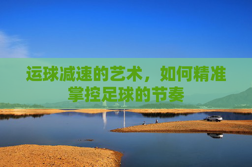 运球减速的艺术,如何精准掌控足球的节奏