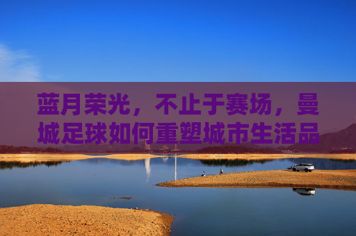 蓝月荣光，不止于赛场，曼城足球如何重塑城市生活品质
