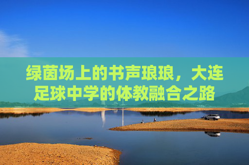 绿茵场上的书声琅琅,大连足球中学的体教融合之路