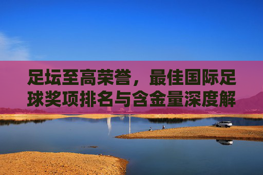 足坛至高荣誉，最佳国际足球奖项排名与含金量深度解析