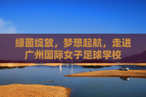 绿茵绽放,梦想起航,走进广州国际女子足球学校