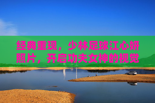 经典重现,少林足球江心妍照片,开启功夫女神的视觉盛宴