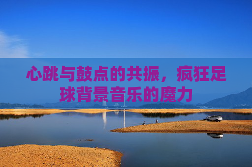 心跳与鼓点的共振,疯狂足球背景音乐的魔力