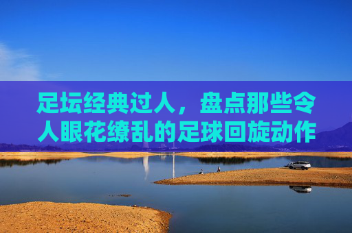 足坛经典过人,盘点那些令人眼花缭乱的足球回旋动作名称