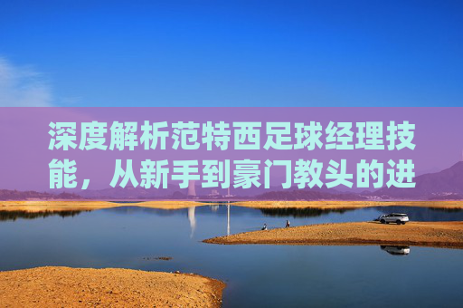 深度解析范特西足球经理技能，从新手到豪门教头的进阶之路