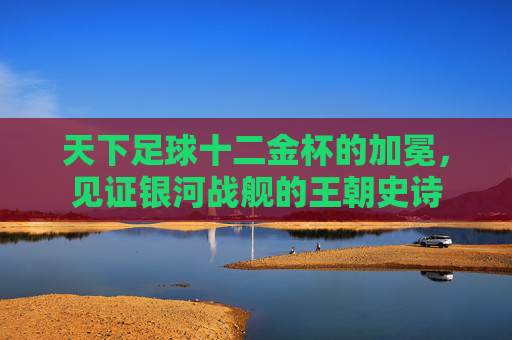 天下足球十二金杯的加冕，见证银河战舰的王朝史诗