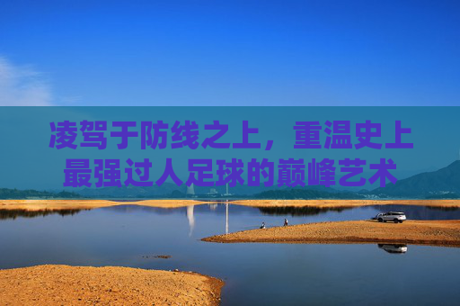 凌驾于防线之上，重温史上最强过人足球的巅峰艺术