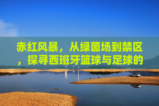 赤红风暴，从绿茵场到禁区，探寻西班牙篮球与足球的双重辉煌