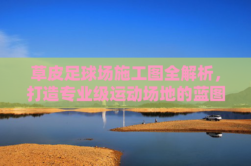 草皮足球场施工图全解析，打造专业级运动场地的蓝图指南
