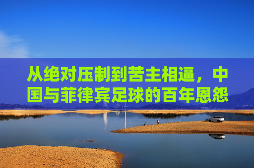 从绝对压制到苦主相逼,中国与菲律宾足球的百年恩怨与蜕变